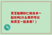 灵芝能跟砂仁和白术一起吃吗(什么草药可以和灵芝一起食用？)