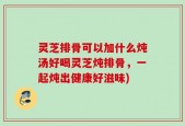 灵芝排骨可以加什么炖汤好喝灵芝炖排骨，一起炖出健康好滋味)