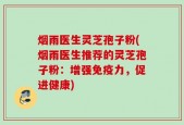 烟雨医生灵芝孢子粉(烟雨医生推荐的灵芝孢子粉：增强免疫力，促进健康)