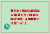 灵芝孢子粉能祛斑吗怎么用(灵芝孢子粉有祛斑功效吗？正确使用方法是什么？)