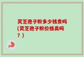 灵芝孢子粉多少钱贵吗(灵芝孢子粉价格高吗？)