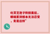 吃灵芝孢子粉胶囊后，眼睛累到根本无法忍受，竟是这样”