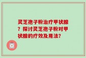灵芝孢子粉治疗甲状腺？探讨灵芝孢子粉对甲状腺的疗效及用法？