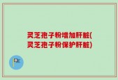 灵芝孢子粉增加肝脏(灵芝孢子粉保护肝脏)