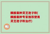 胰腺囊肿灵芝孢子粉(胰腺囊肿专家推荐使用灵芝孢子粉治疗)