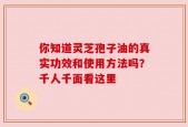 你知道灵芝孢子油的真实功效和使用方法吗？千人千面看这里