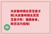 大庆肇州博太灵芝孢子粉(大庆肇州博太灵灵芝孢子粉：强健身体，助您活力倍增)