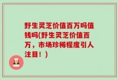 野生灵芝价值百万吗值钱吗(野生灵芝价值百万，市场珍稀程度引人注目！)