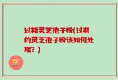 过期灵芝孢子粉(过期的灵芝孢子粉该如何处理？)