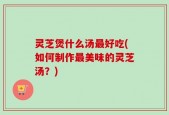 灵芝煲什么汤最好吃(如何制作最美味的灵芝汤？)