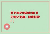 灵芝枸杞泡高度酒(灵芝枸杞泡酒，健康佳饮！)