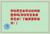 孕妇灵芝水可以吃吗有营养吗(孕妇可否食用灵芝水？了解其营养成分！)