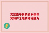 灵芝孢子粉的故乡探寻其特产之地的神秘魅力