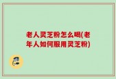 老人灵芝粉怎么喝(老年人如何服用灵芝粉)