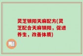 灵芝锁阳天麻配方(灵芝配合天麻锁阳，促进养生，改善体质)
