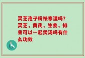 灵芝孢子粉祛寒湿吗？灵芝，黄芪，生姜，排骨可以一起煲汤吗有什么功效