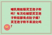 哺乳期能服灵芝孢子粉吗？每次吃破壁灵芝孢子粉后都有点肚子痛？灵芝孢子粉不易消化吗？