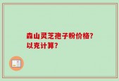 森山灵芝孢子粉价格？以克计算？