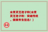 水煮灵芝孢子粉(水煮灵芝孢子粉：突破传统，健康养生佳选！)