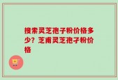 搜索灵芝孢子粉价格多少？芝甫灵芝孢孑粉价格