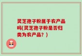 灵芝孢子粉属于农产品吗(灵芝孢子粉是否归类为农产品？)