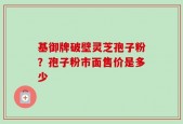 基御牌破壁灵芝孢子粉？孢子粉市面售价是多少