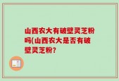 山西农大有破壁灵芝粉吗(山西农大是否有破壁灵芝粉？