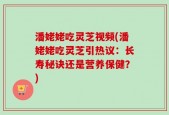 潘姥姥吃灵芝视频(潘姥姥吃灵芝引热议：长寿秘诀还是营养保健？)
