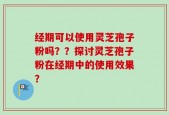 经期可以使用灵芝孢子粉吗？？探讨灵芝孢子粉在经期中的使用效果？