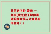 灵芝孢子粉 黄精 一起吃(灵芝孢子粉和黄精的联合摄入对身体有何益处？)