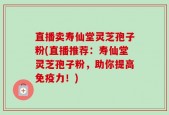 直播卖寿仙堂灵芝孢子粉(直播推荐：寿仙堂灵芝孢子粉，助你提高免疫力！)