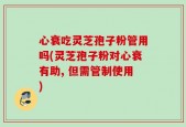 心衰吃灵芝孢子粉管用吗(灵芝孢子粉对心衰有助, 但需管制使用)
