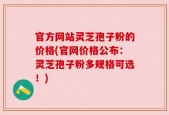官方网站灵芝孢子粉的价格(官网价格公布：灵芝孢子粉多规格可选！)