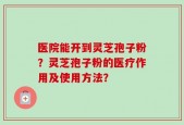 医院能开到灵芝孢子粉？灵芝孢子粉的医疗作用及使用方法？