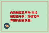 尚缘破壁孢子粉(尚缘破壁孢子粉：突破营养界限的秘密武器)