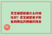 灵芝破壁胶囊什么时候吃好？灵芝破壁孢子粉能同降压药降糖药同食