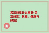 灵芝如意什么寓意(灵芝如意：祝福、健康与好运)
