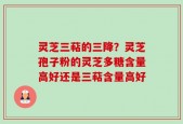 灵芝三萜的三降？灵芝孢子粉的灵芝多糖含量高好还是三萜含量高好