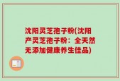 沈阳灵芝孢子粉(沈阳产灵芝孢子粉：全天然无添加健康养生佳品)
