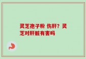 灵芝孢子粉 伤肝？灵芝对肝脏有害吗