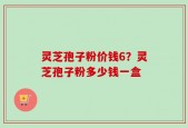 灵芝孢子粉价钱6？灵芝孢子粉多少钱一盒