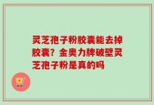 灵芝孢子粉胶囊能去掉胶囊？金奥力牌破壁灵芝孢子粉是真的吗