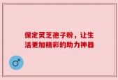 保定灵芝孢子粉，让生活更加精彩的助力神器