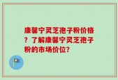 康馨宁灵芝孢子粉价格？了解康馨宁灵芝孢子粉的市场价位？