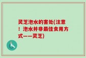 灵芝泡水的害处(注意！泡水并非最佳食用方式——灵芝)