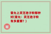雷允上灵芝孢子粉那种好(雷允：灵芝孢子粉有多重要？)