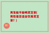 男生能不能喝灵芝茶(男性是否适合饮用灵芝茶？)