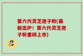 第六代灵芝孢子粉(最新出炉！第六代灵芝孢子粉重磅上市)