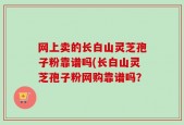 网上卖的长白山灵芝孢子粉靠谱吗(长白山灵芝孢子粉网购靠谱吗？