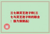 三七跟灵芝孢子粉(三七与灵芝孢子粉的联合：强力保健品)